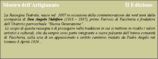 Casella di testo:  Mostra dell�Artigianato                                             II Edizione La Rassegna Teatrale, nasce nel  2007 in occasione della commemorazione dei vent�anni dalla scomparsa di Don Angelo Nubifero (1918 � 1987), primo Parroco di Vaccheria e fondatore dell�Oratorio parrocchiale �Nuova Generazione�.. Lo scopo di questa rassegna � di proseguire nelle tradizioni in cui si mettono in risalto i valori artistici e culturali, che da sempre sono parte integrante e cuore pulsante dell�intera comunit� di Vaccheria, sulla scia di un appassionato e sentito cammino iniziato da Padre Angelo nel lontano 8 Aprile 1954�
