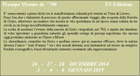 Casella di testo:  Presepe Vivente de  �700                                     XV Edizione E� ormai entrato a pieno titolo tra le manifestazioni culturali pi� visitate in Terra di Lavoro.Sono ben due i chilometri di percorso di questo affascinante viaggio alla scoperta della Nascita di Cristo, attraverso un sentiero che mostra la vita quotidiana di un�epoca ormai estinta da tre secoli, in un luogo inconfutabilmente campano.La scelta di mostrare l�evento della nascita di Cristo catapultato nel �700, � spinta dal desiderio di voler riprodurre a grandezza naturale gli spenditi esempi di presepi napoletani che ancora oggi possiamo ammirare in Chiese e Musei.Lo straordinario connubio tra Sacro e profano riesce qui in maniera efficace, dove la natura diventa l�unico � trait d�union � tra i due mondi distanti, non limitandosi ad essere un semplice fondale scenografico, bens� diventando elemento essenziale alla rappresentazione.26   -   27  -  28    DICEMBRE 20143   -   4   -   6   GENNAIO 2015